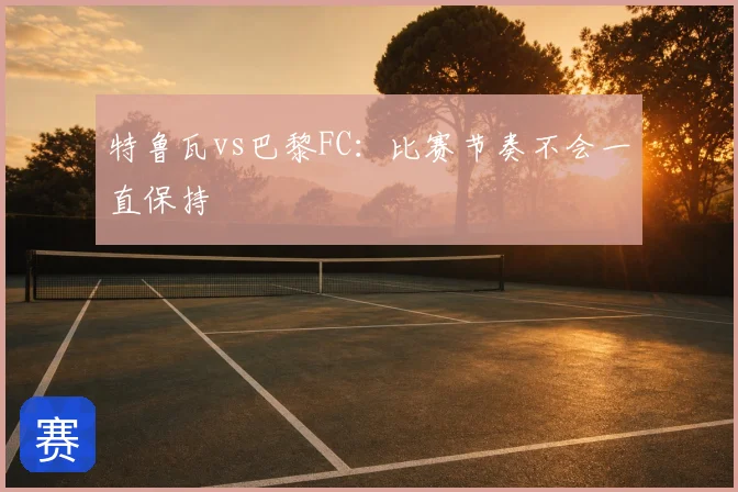 特鲁瓦vs巴黎FC：比赛节奏不会一直保持